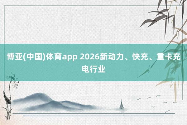 博亚(中国)体育app 2026新动力、快充、重卡充电行业