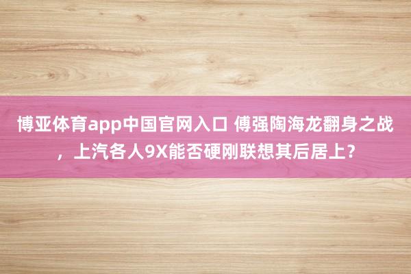 博亚体育app中国官网入口 傅强陶海龙翻身之战，上汽各人9X能否硬刚联想其后居上？