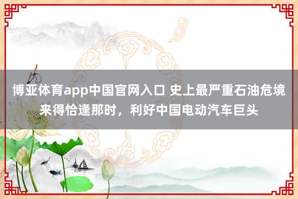 博亚体育app中国官网入口 史上最严重石油危境来得恰逢那时，利好中国电动汽车巨头