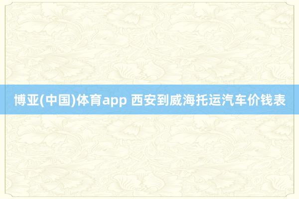 博亚(中国)体育app 西安到威海托运汽车价钱表
