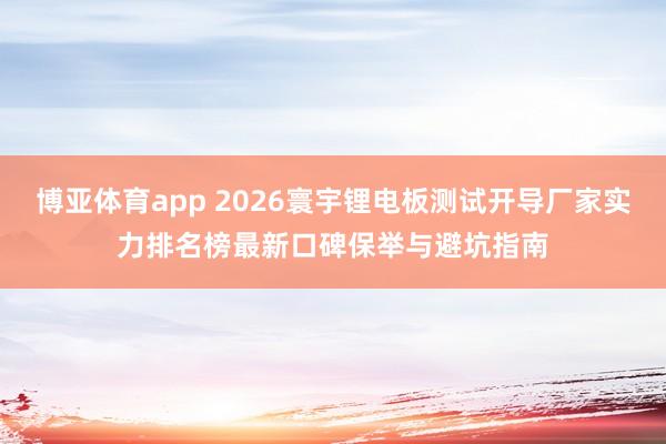 博亚体育app 2026寰宇锂电板测试开导厂家实力排名榜最新口碑保举与避坑指南