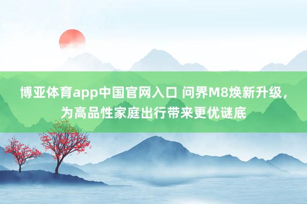 博亚体育app中国官网入口 问界M8焕新升级，为高品性家庭出行带来更优谜底