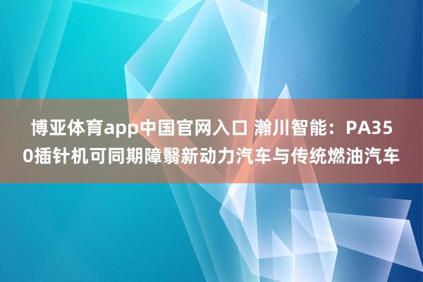 博亚体育app中国官网入口 瀚川智能：PA350插针机可同期障翳新动力汽车与传统燃油汽车