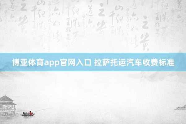 博亚体育app官网入口 拉萨托运汽车收费标准