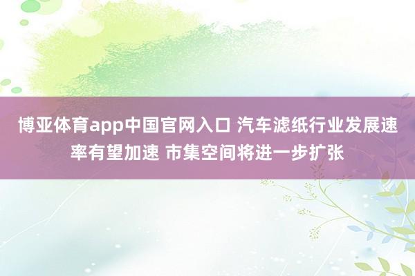 博亚体育app中国官网入口 汽车滤纸行业发展速率有望加速 市集空间将进一步扩张
