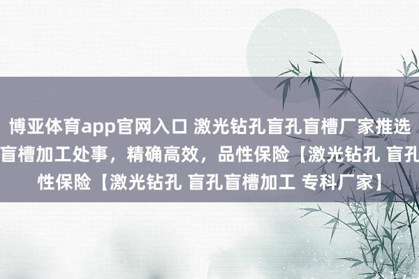 博亚体育app官网入口 激光钻孔盲孔盲槽厂家推选 | 专科激光钻孔盲孔盲槽加工处事，精确高效，品性保险【激光钻孔 盲孔盲槽加工 专科厂家】