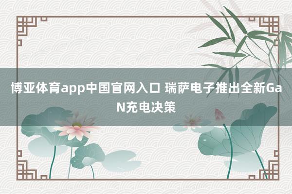 博亚体育app中国官网入口 瑞萨电子推出全新GaN充电决策