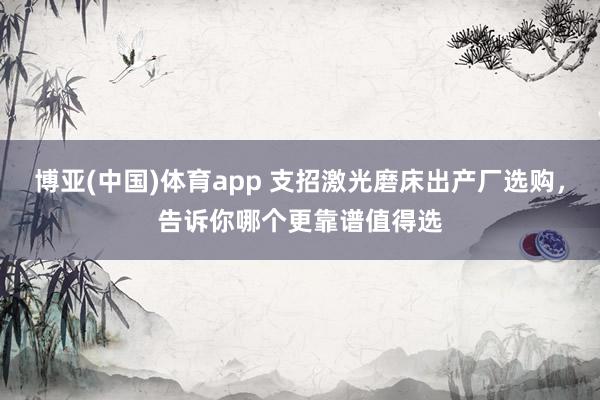 博亚(中国)体育app 支招激光磨床出产厂选购，告诉你哪个更靠谱值得选