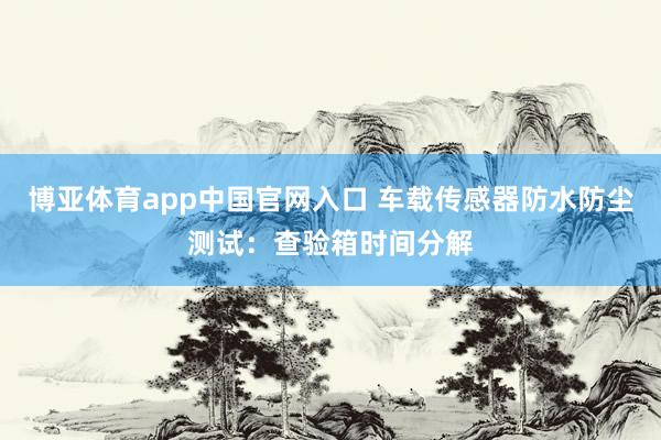 博亚体育app中国官网入口 车载传感器防水防尘测试：查验箱时间分解