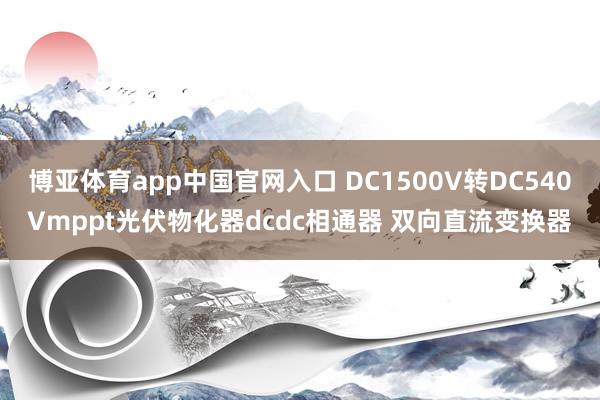 博亚体育app中国官网入口 DC1500V转DC540Vmppt光伏物化器dcdc相通器 双向直流变换器