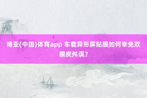 博亚(中国)体育app 车载异形屏贴膜如何幸免双眼皮舛误？