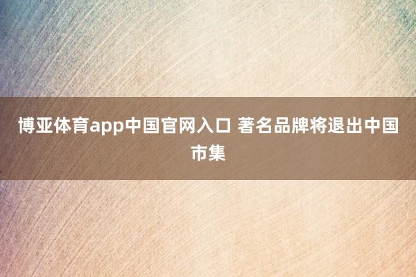 博亚体育app中国官网入口 著名品牌将退出中国市集