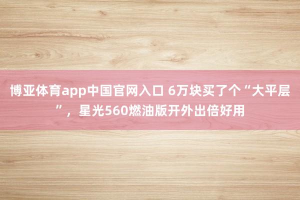 博亚体育app中国官网入口 6万块买了个“大平层”，星光560燃油版开外出倍好用
