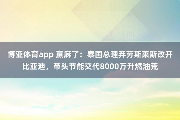 博亚体育app 赢麻了：泰国总理弃劳斯莱斯改开比亚迪，带头节能交代8000万升燃油荒