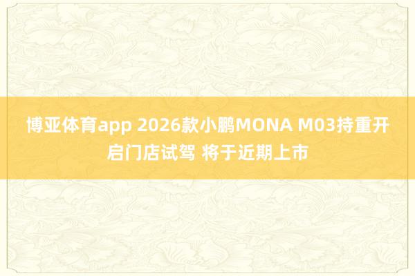博亚体育app 2026款小鹏MONA M03持重开启门店试驾 将于近期上市