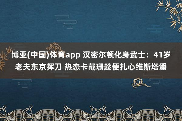 博亚(中国)体育app 汉密尔顿化身武士：41岁老夫东京挥刀 热恋卡戴珊趁便扎心维斯塔潘