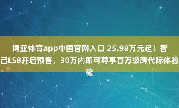 博亚体育app中国官网入口 25.98万元起！智己LS8开启预售，30万内即可尊享百万级跨代际体验