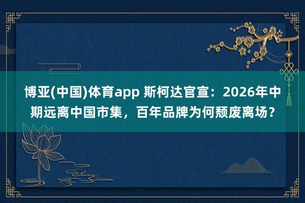 博亚(中国)体育app 斯柯达官宣：2026年中期远离中国市集，百年品牌为何颓废离场？