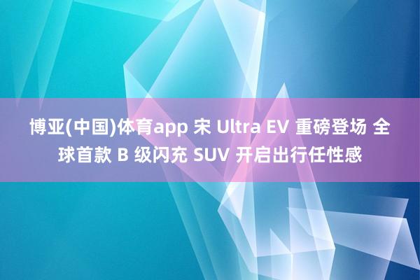 博亚(中国)体育app 宋 Ultra EV 重磅登场 全球首款 B 级闪充 SUV 开启出行任性感
