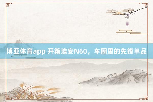 博亚体育app 开箱埃安N60，车圈里的先锋单品