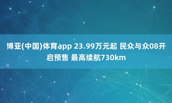 博亚(中国)体育app 23.99万元起 民众与众08开启预售 最高续航730km