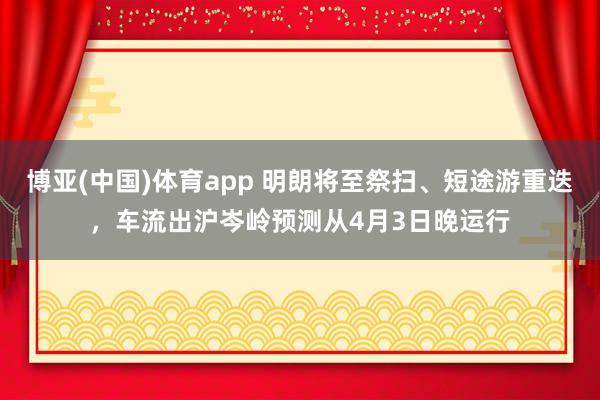 博亚(中国)体育app 明朗将至祭扫、短途游重迭，车流出沪岑岭预测从4月3日晚运行