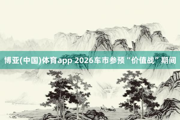 博亚(中国)体育app 2026车市参预“价值战”期间