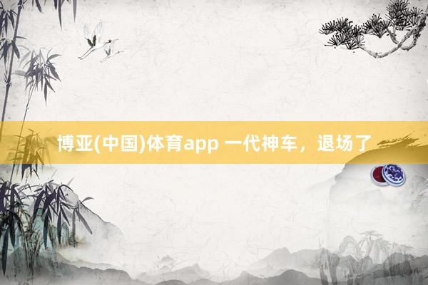 博亚(中国)体育app 一代神车，退场了
