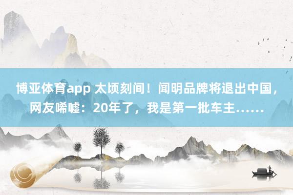 博亚体育app 太顷刻间！闻明品牌将退出中国，网友唏嘘：20年了，我是第一批车主……