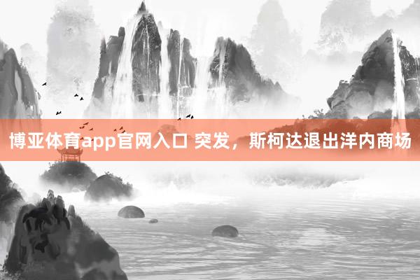 博亚体育app官网入口 突发，斯柯达退出洋内商场