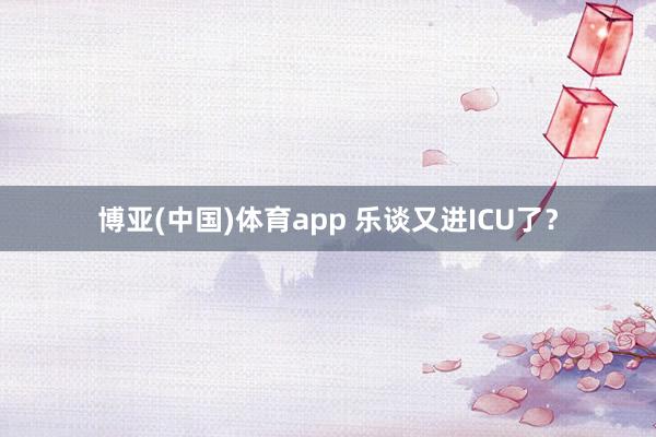 博亚(中国)体育app 乐谈又进ICU了？