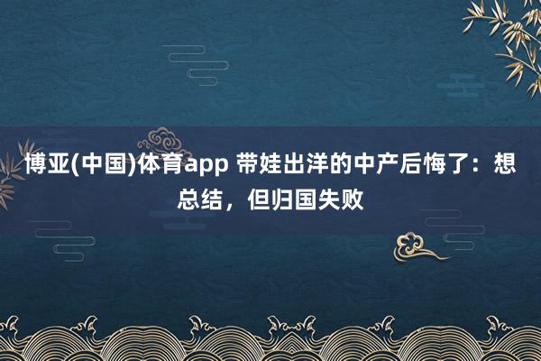 博亚(中国)体育app 带娃出洋的中产后悔了：想总结，但归国失败