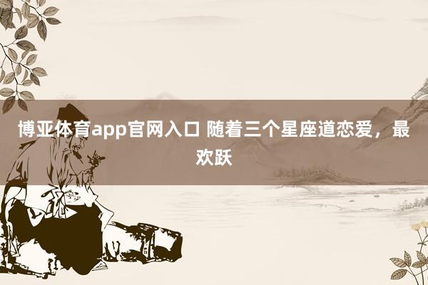 博亚体育app官网入口 随着三个星座道恋爱，<a href=