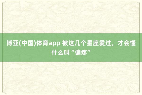 博亚(中国)体育app 被这几个星座爱过，<a href=