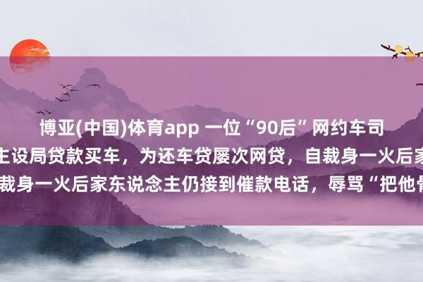 博亚(中国)体育app 一位“90后”网约车司机之死:找职责被东说念主设局贷款买车,为还车贷屡次网贷,自裁身一火后家东说念主仍接到催款电话,辱骂“把他骨灰盒寄给你”