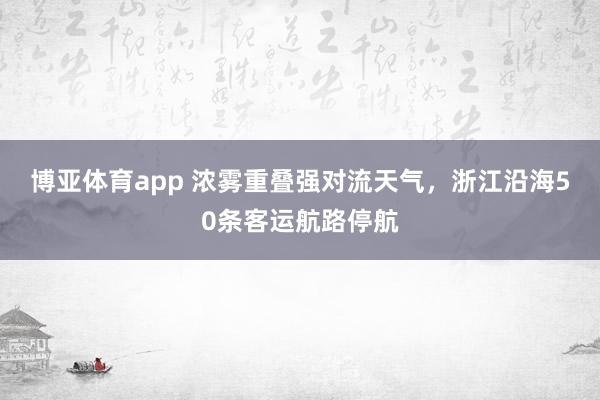 博亚体育app 浓雾重叠强对流天气，浙江沿海50条客运航路停航