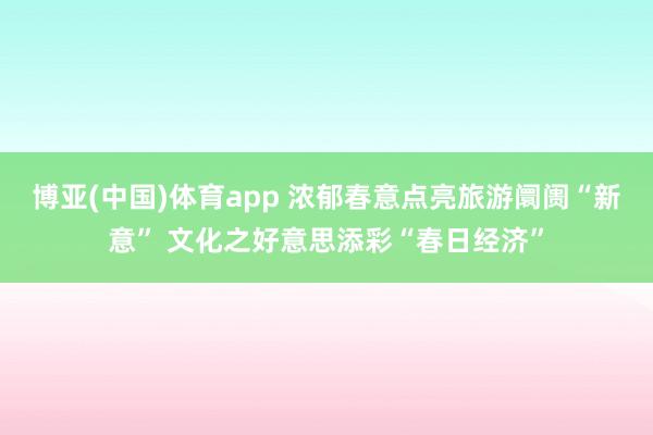 博亚(中国)体育app 浓郁春意点亮旅游阛阓“新意” 文化之好意思添彩“春日经济”