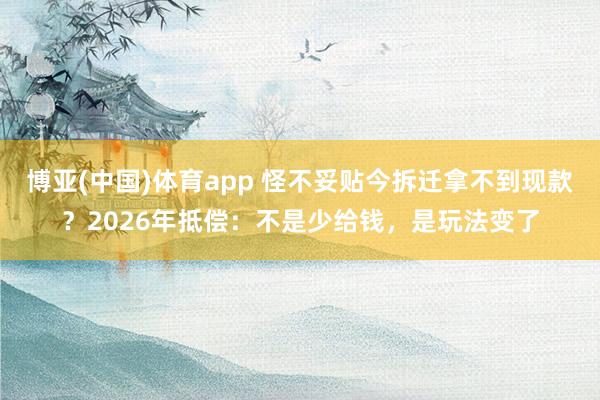 博亚(中国)体育app 怪不妥贴今拆迁拿不到现款？2026年抵偿：不是少给钱，是玩法变了