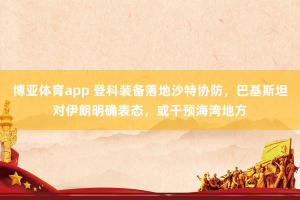 博亚体育app 登科装备落地沙特协防，巴基斯坦对伊朗明确表态，或干预海湾地方