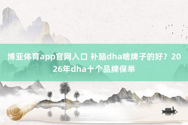 博亚体育app官网入口 补脑dha啥牌子的好？2026年dha十个品牌保举