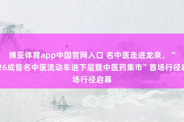 博亚体育app中国官网入口 名中医走进龙泉，“2026成皆名中医流动车进下层暨中医药集市”首场行径启幕