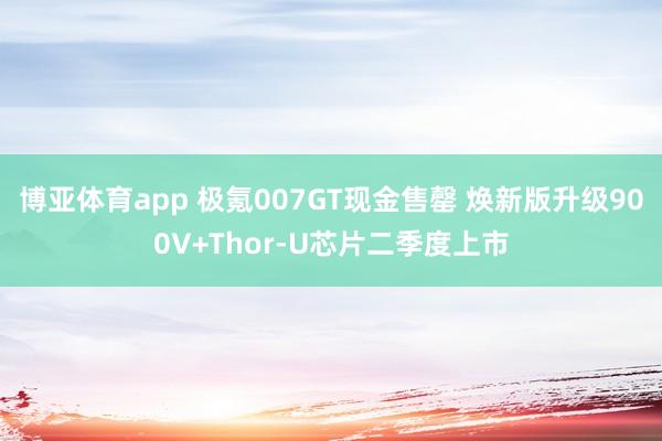 博亚体育app 极氪007GT现金售罄 焕新版升级900V+Thor-U芯片二季度上市