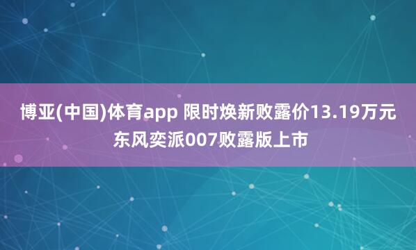 博亚(中国)体育app 限时焕新败露价13.19万元 东风奕派007败露版上市
