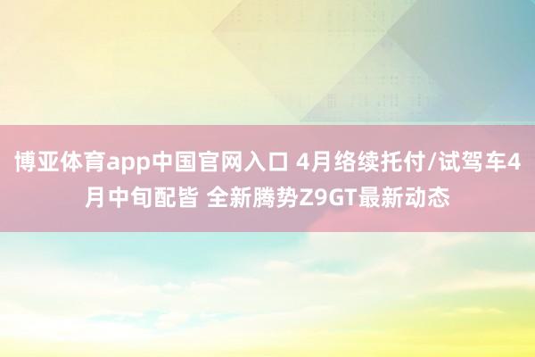 博亚体育app中国官网入口 4月络续托付/试驾车4月中旬配皆 全新腾势Z9GT最新动态