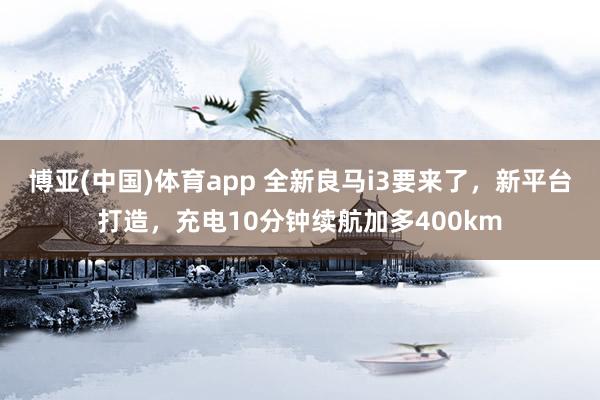 博亚(中国)体育app 全新良马i3要来了，新平台打造，充电10分钟续航加多400km