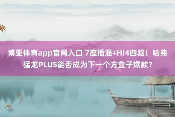 博亚体育app官网入口 7座插混+Hi4四驱！哈弗猛龙PLUS能否成为下一个方盒子爆款？