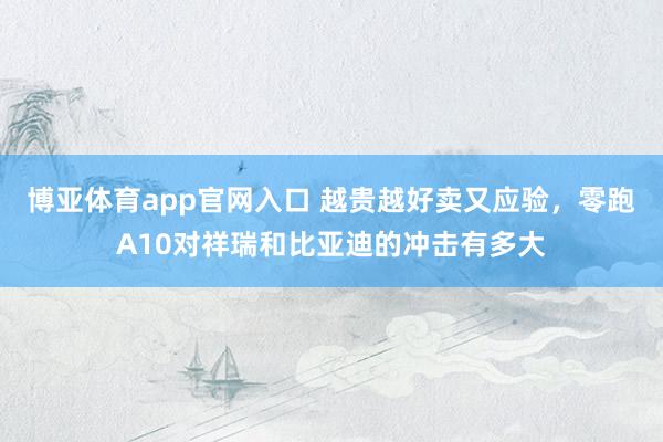 博亚体育app官网入口 越贵越好卖又应验，零跑A10对祥瑞和比亚迪的冲击有多大