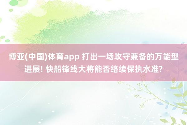 博亚(中国)体育app 打出一场攻守兼备的万能型进展! 快船锋线大将能否络续保执水准?