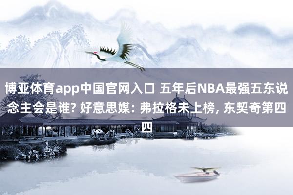 博亚体育app中国官网入口 五年后NBA最强五东说念主会是谁? 好意思媒: 弗拉格未上榜， 东契奇第四