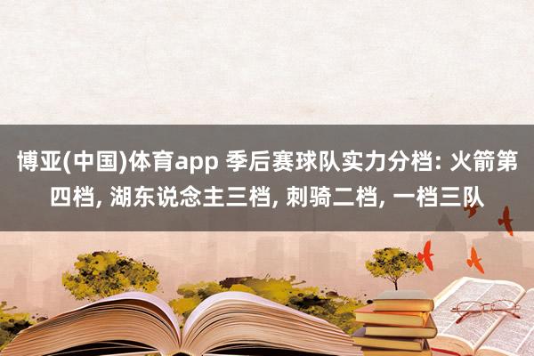 博亚(中国)体育app 季后赛球队实力分档: 火箭第四档， 湖东说念主三档， 刺骑二档， 一档三队